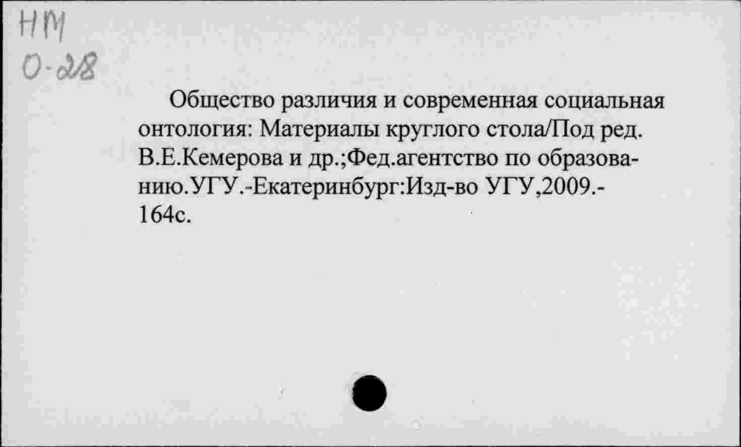 ﻿НМ О-Лв
Общество различия и современная социальная онтология: Материалы круглого стола/Под ред. В.Е.Кемерова и др.;Фед.агентство по образова-нию.УГУ.-Екатеринбург:Изд-во УГУ,2009,-164с.